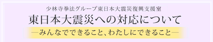 少林寺拳法グループ東日本大震災支援対策本部　東日本大震災への対応について－みんなでできること、わたしにできること－